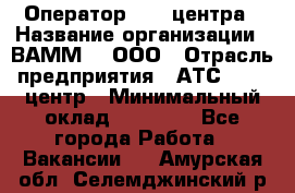 Оператор Call-центра › Название организации ­ ВАММ  , ООО › Отрасль предприятия ­ АТС, call-центр › Минимальный оклад ­ 13 000 - Все города Работа » Вакансии   . Амурская обл.,Селемджинский р-н